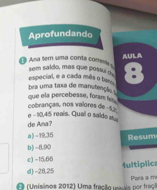 Aprofundando
AULA
a tem um a conta corrent 
sem saldo, mas que possui che
especial, e a cada mês o banco, 8
bra uma taxa de manutenção. S
que ela percebesse, foram feita
cobranças, nos valores de ~5,2
e −10,45 reais. Qual o saldo atu
de Ana?
a) -19,35
esum
b) -8,90
c) −15,66
d) -28,25 Multiplica
Para a m
70 (Unisinos 2012) Uma fração univais por fraçã