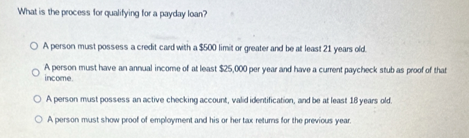 What is the process for qualifying for a payday loan?
A person must possess a credit card with a $500 limit or greater and be at least 21 years old.
A person must have an annual income of at least $25,000 per year and have a current paycheck stub as proof of that
income.
A person must possess an active checking account, valid identification, and be at least 18 years old.
A person must show proof of employment and his or her tax returns for the previous year.