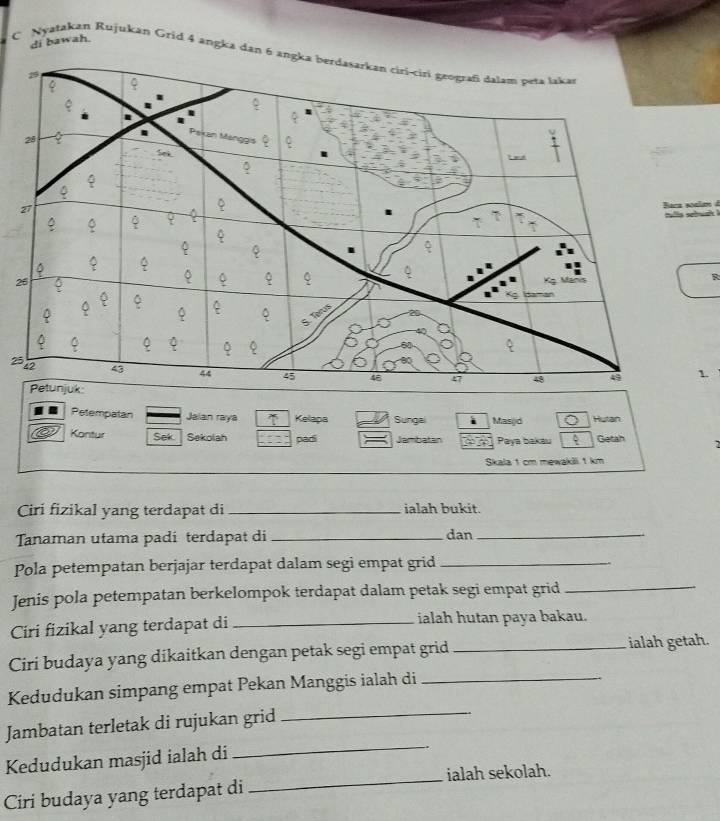 di bawah. 
C Nyatakan Rujukan Grid 4 angka dan 6 a
2
B
2
1. 
Petempatan Jalan raya Kelapa Sungal Masyd Hutan 
Kontur Sek Sekolah padi Jambatan Paya bakau Getah 
Skala 1 cm mewakili 1 km
Ciri fizikal yang terdapat di _ialah bukit. 
Tanaman utama padi terdapat di _dan_ 
Pola petempatan berjajar terdapat dalam segi empat grid_ 
Jenis pola petempatan berkelompok terdapat dalam petak segi empat grid_ 
Ciri fizikal yang terdapat di _ialah hutan paya bakau. 
Ciri budaya yang dikaitkan dengan petak segi empat grid _ ialah getah. 
Kedudukan simpang empat Pekan Manggis ialah di_ 
_ 
Jambatan terletak di rujukan grid_ 
_ 
Kedudukan masjid ialah di 
ialah sekolah. 
Ciri budaya yang terdapat di