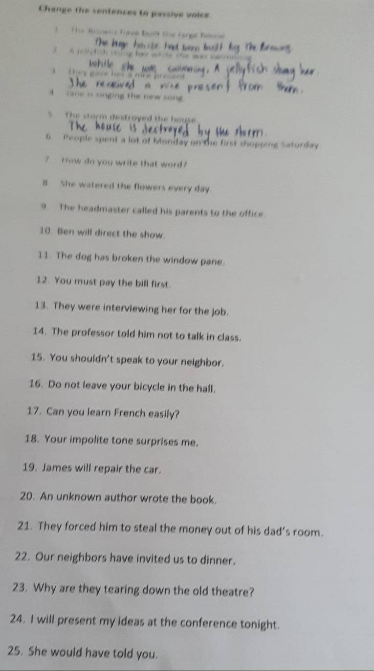 Change the sentences to passive voice 
T The Roowns hae bạih the tangal hnne 
3 A ielly hich shing hos sote shas wa 
The y Be æ ha amre presam 
4 tame is singing the new song 
5 The storm destroyed the house 
6 People spent a lot of Monday on the first shopping Saturday 
7 How do you write that word ? 
B She watered the flowers every day. 
9. The headmaster called his parents to the office. 
10. Ben will direct the show. 
11. The dog has broken the window pane. 
12. You must pay the bill first. 
13. They were interviewing her for the job. 
14. The professor told him not to talk in class. 
15. You shouldn't speak to your neighbor. 
16. Do not leave your bicycle in the hall. 
17. Can you learn French easily? 
18. Your impolite tone surprises me. 
19. James will repair the car. 
20. An unknown author wrote the book. 
21. They forced him to steal the money out of his dad’s room. 
22. Our neighbors have invited us to dinner. 
23. Why are they tearing down the old theatre? 
24. I will present my ideas at the conference tonight. 
25. She would have told you.