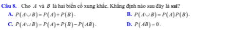 Cho A và B là hai biển cổ xung khắc. Khẳng định nào sau đây là sai?
A. P(A∪ B)=P(A)+P(B). B. P(A∪ B)=P(A)P(B).
C. P(A∪ B)=P(A)+P(B)-P(AB). D. P(AB)=0.