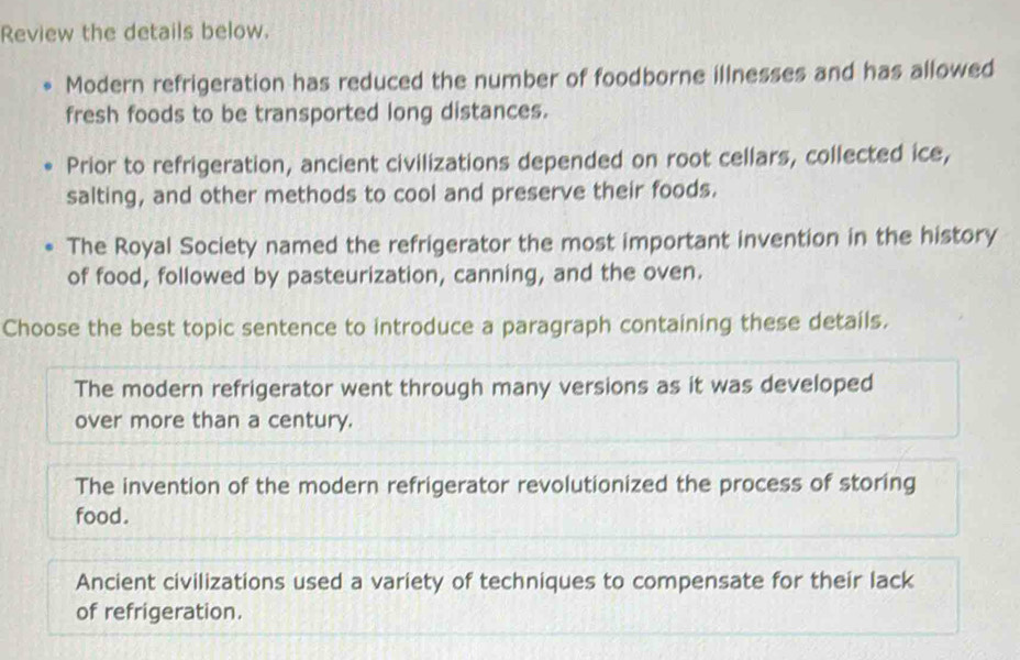 Review the details below.
Modern refrigeration has reduced the number of foodborne illnesses and has allowed
fresh foods to be transported long distances.
Prior to refrigeration, ancient civilizations depended on root cellars, collected ice,
salting, and other methods to cool and preserve their foods.
The Royal Society named the refrigerator the most important invention in the history
of food, followed by pasteurization, canning, and the oven.
Choose the best topic sentence to introduce a paragraph containing these details.
The modern refrigerator went through many versions as it was developed
over more than a century.
The invention of the modern refrigerator revolutionized the process of storing
food.
Ancient civilizations used a variety of techniques to compensate for their lack
of refrigeration.