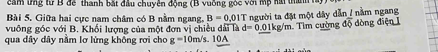 cảm ứng từ B để thanh bắt đầu chuyên động (B vuông góc với mp hai thành lây) 
Bài 5. Giữa hai cực nam châm có B nằm ngang, B=0,01T người ta đặt một dây dẫn / nằm ngang 
vuông góc với B. Khối lượng của một đơn vị chiều dài là d=0.01kg/m. Tìm cường doverline Q dòng điện I 
qua dây dây nằm lơ lửng không rơi cho g=10m/s.10A