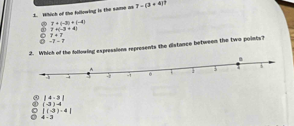 Which of the following is the same as 7-(3+4) ?
② 7+(-3)+(-4)
⑧ 7+(-3+4)
7+7
D -7-7
2. Which of the following expressions represents the distance between the two points?
④ |4-3|
⑥ (-3)-4
|(-3)-4|
4-3