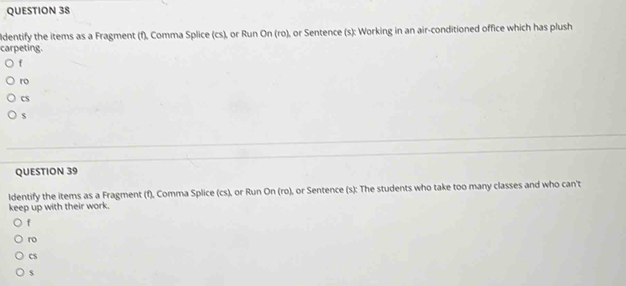 ldentify the items as a Fragment (f), Comma Splice (cs), or Run On (ro), or Sentence (s): Working in an air-conditioned office which has plush 
carpeting. 
f 
ro 
cS 
s 
QUESTION 39 
ldentify the items as a Fragment (f), Comma Splice (cs), or Run On (ro), or Sentence (s): The students who take too many classes and who can't 
keep up with their work. 
f 
ro 
CS 
s