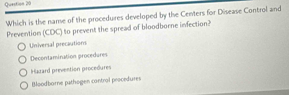 Which is the name of the procedures developed by the Centers for Disease Control and
Prevention (CDC) to prevent the spread of bloodborne infection?
Universal precautions
Decontamination procedures
Hazard prevention procedures
Bloodborne pathogen control procedures