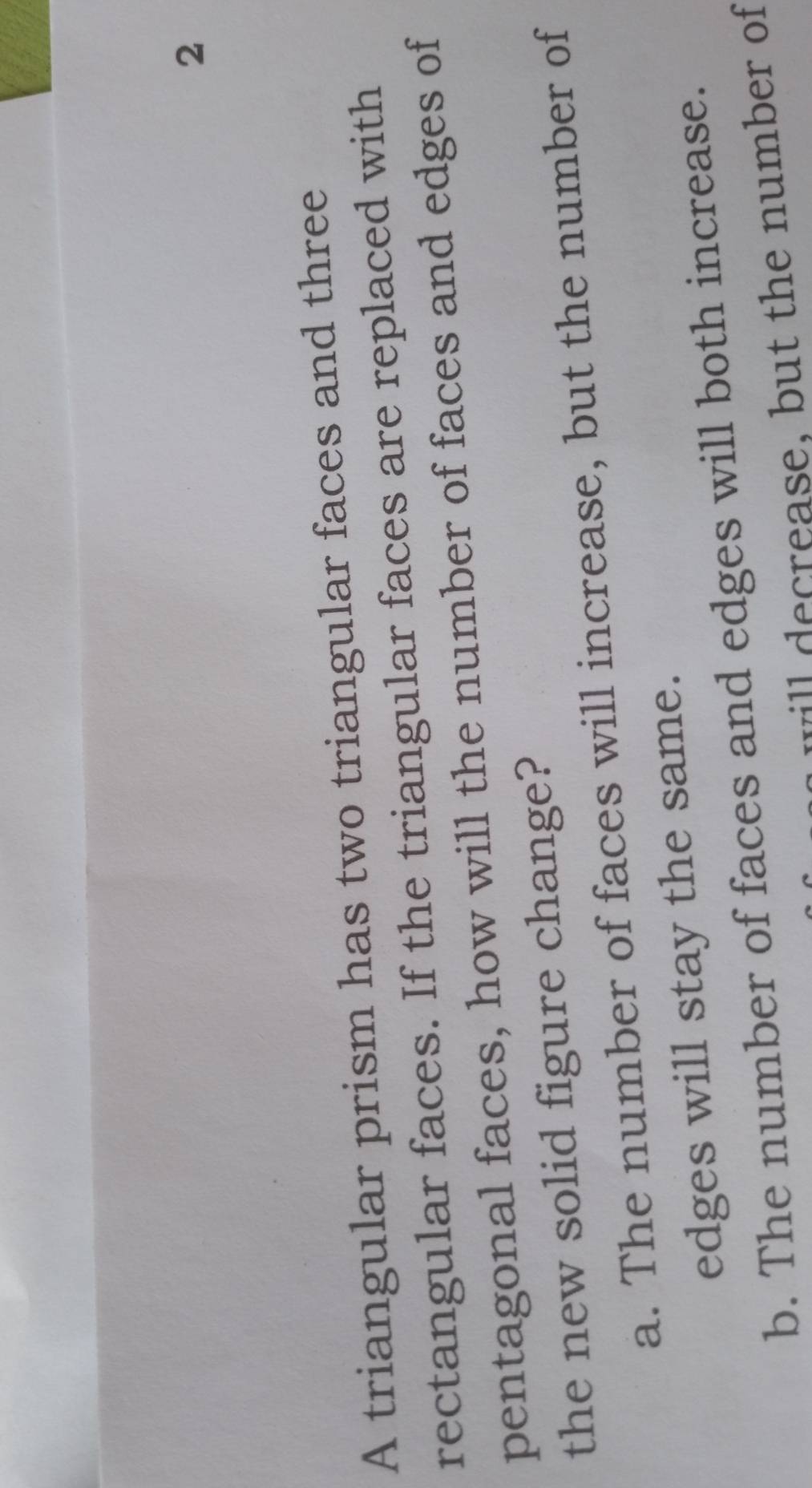 A triangular prism has two triangular faces and three
rectangular faces. If the triangular faces are replaced with
pentagonal faces, how will the number of faces and edges of
the new solid figure change?
a. The number of faces will increase, but the number of
edges will stay the same.
b. The number of faces and edges will both increase.
w ease, but the number of