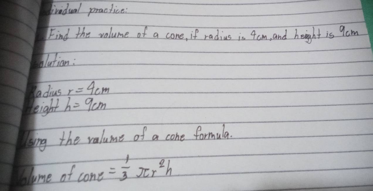 ivedual practice: 
Find the volume of a cone, if radius is 4cm, and height is 9cm
olutian : 
adius r=4cm
eight h=9cm
ssing the valume of a cone formula. 
bolume of cos e= 1/3 π r^2h