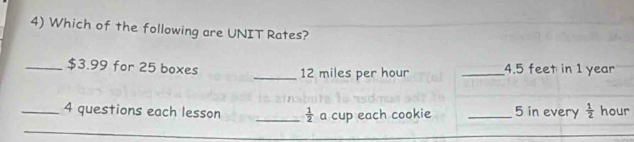 Which of the following are UNIT Rates? 
_ $3.99 for 25 boxes _ 4.5 feet in 1 year
_ 12 miles per hour
_4 questions each lesson _ 5 in every  1/2  hour
_  1/2  a cup each cookie 
_