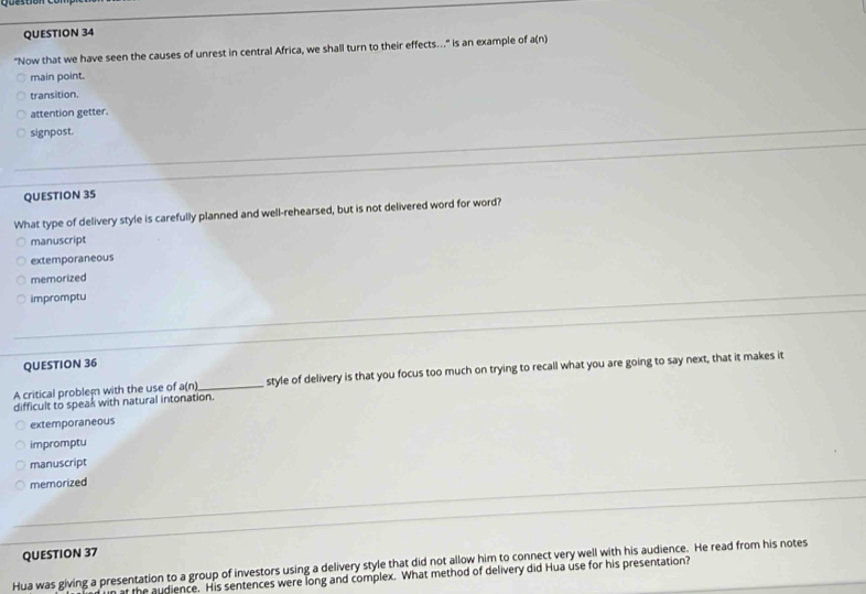 "Now that we have seen the causes of unrest in central Africa, we shall turn to their effects…." is an example of a(n)
main point.
transition.
attention getter.
signpost.
QUESTION 35
What type of delivery style is carefully planned and well-rehearsed, but is not delivered word for word?
manuscript
extemporaneous
memorized
impromptu
QUESTION 36
A critical problem with the use of a(n) _ style of delivery is that you focus too much on trying to recall what you are going to say next, that it makes it
difficult to speak with natural intonation.
extemporaneous
impromptu
manuscript
memorized
QUESTION 37
Hua was giving a presentation to a group of investors using a delivery style that did not allow him to connect very well with his audience. He read from his notes
at the audience. His sentences were long and complex. What method of delivery did Hua use for his presentation?