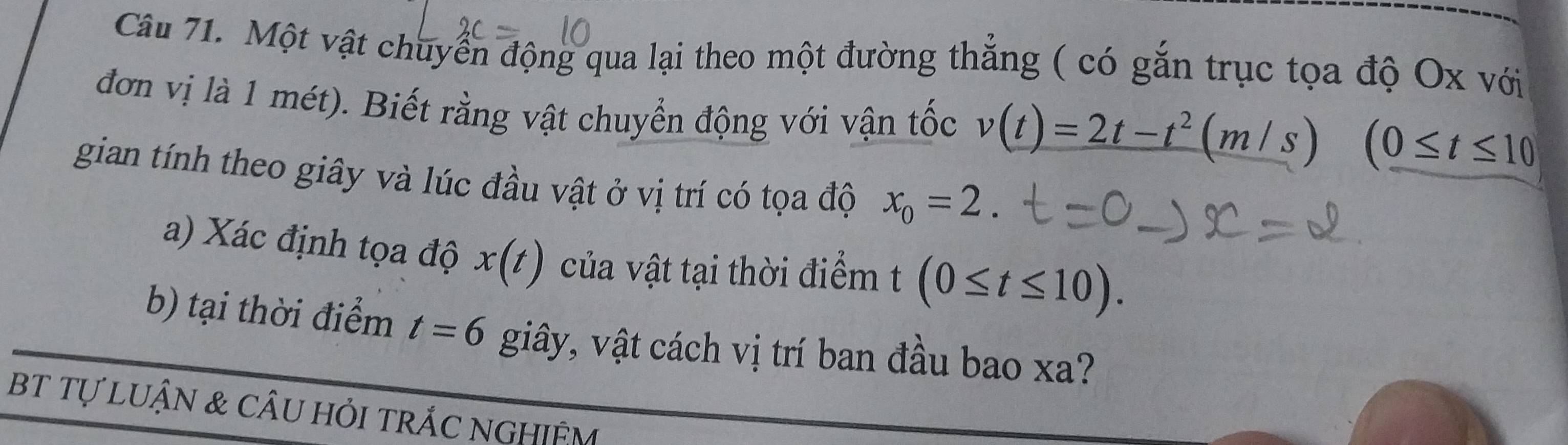 Một vật chuyển động qua lại theo một đường thẳng ( có gắn trục tọa độ Ox với 
đơn vị là 1 mét). Biết rằng vật chuyển động với vận tốc v(t)=2t-t^2(m/s) (0≤ t≤ 10
gian tính theo giây và lúc đầu vật ở vị trí có tọa độ x_0=2. 
a) Xác định tọa độ x(t) của vật tại thời điểm t (0≤ t≤ 10). 
b) tại thời điểm t=6 giây, vật cách vị trí ban đầu bao xa? 
bT tự LUẬN & cÂu hỏi trÁC NGHIệM