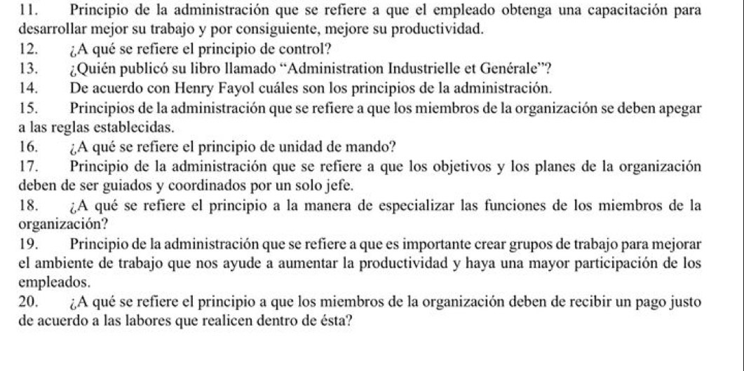 Principio de la administración que se refiere a que el empleado obtenga una capacitación para 
desarrollar mejor su trabajo y por consiguiente, mejore su productividad. 
12. ¿A qué se refiere el principio de control? 
13. ¿Quién publicó su libro llamado “Administration Industrielle et Genérale”? 
14. De acuerdo con Henry Fayol cuáles son los principios de la administración. 
15. Principios de la administración que se refiere a que los miembros de la organización se deben apegar 
a las reglas establecidas. 
16. ¿A qué se refiere el principio de unidad de mando? 
17. Principio de la administración que se refiere a que los objetivos y los planes de la organización 
deben de ser guiados y coordinados por un solo jefe. 
18. ¿A qué se refiere el principio a la manera de especializar las funciones de los miembros de la 
organización? 
19. Principio de la administración que se refiere a que es importante crear grupos de trabajo para mejorar 
el ambiente de trabajo que nos ayude a aumentar la productividad y haya una mayor participación de los 
empleados. 
20. ¿A qué se refiere el principio a que los miembros de la organización deben de recibir un pago justo 
de acuerdo a las labores que realicen dentro de ésta?