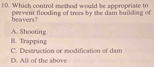 Which control method would be appropriate to
prevent flooding of trees by the dam building of
beavers?
A. Shooting
B. Trapping
C. Destruction or modification of dam
D. All of the above