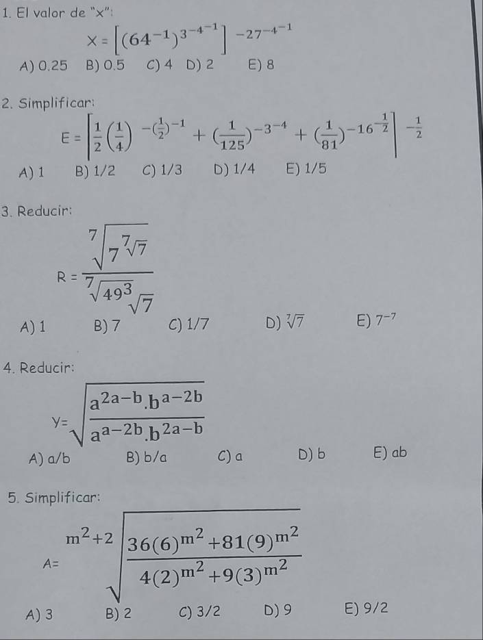 El valor de “×”:
X=[(64^(-1))^3^(-4^-1)]^-27^(-4^-1)
A) 0.25 B) 0.5 C) 4 D) 2 E) 8
2. Simplificar:
E=[ 1/2 ( 1/4 )^-( 1/2 )^-1+( 1/125 )^-3^(-4)+( 1/81 )^-16^(-frac 1)2|^- 1/2 
A) 1 B) 1/2 C) 1/3 D) 1/4 E) 1/5
3. Reducir:
R=frac sqrt[7](7^7sqrt 7)sqrt[7](49^3)sqrt(7)
A) 1 B) 7 C) 1/7 D) sqrt[7](7) E) 7^(-7)
4. Reducir:
y=sqrt(frac a^(2a-b).b^(a-2b))a^(a-2b).b^(2a-b)
A) a/b B) b/a C) a D) b E) ab
5. Simplificar:
A=sqrt[m^2+2](frac 36(6)m^(2+81(9)m^2))m^24(2)^m^2+9(3)m^2
A) 3 B) 2 C) 3/2 D) 9 E) 9/2