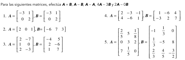 Para las siguientes matrices, efectúa A+B, A-B, A-A, 4A-3B y 2A-0B
1. A=beginbmatrix -3&1 0&2endbmatrix , B=beginbmatrix -3&1 0&2endbmatrix A=beginbmatrix 2&-3&-1 4&-6&1endbmatrix , B=beginbmatrix 1&-6&4 -3&2&7endbmatrix
4. 
2. A=[201], B=[-673]
3. A=beginbmatrix 2&-7 1&0 2&-3endbmatrix , B=beginbmatrix -4&5 2&-6 1&7endbmatrix
5. A=beginbmatrix  2/5 &5 1/8  0&3&2 7 1/5 &0endbmatrix , B=beginbmatrix -1& 1/3 &0  1/3 &-5&8  2/3 & 4/5 &- 3/2 endbmatrix