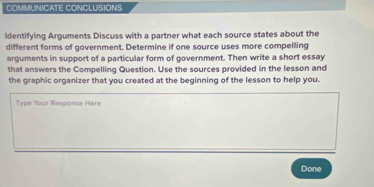 COMMUNICATE CONCLUSIONS 
ldentifying Arguments Discuss with a partner what each source states about the 
different forms of government. Determine if one source uses more compelling 
arguments in support of a particular form of government. Then write a short essay 
that answers the Compelling Question. Use the sources provided in the lesson and 
the graphic organizer that you created at the beginning of the lesson to help you. 
Type Your Response Here 
Done