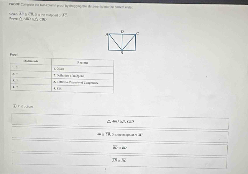 PROOF Compiete the two-column proof by dragging the statements into the correct order. 
Given overline AB overline CB , D is the midpoint of overline AC
Prove: △ ABD≌ △ CBD
Proof: 
Statements Reasons 
1. ? 1. Given 
2. ? 
2. Definition of midpoint 
3. ? 3. Reflexive Property of Congruence 
4. 2 4. SSS 
Instructions
△ ABD≌ △ CBD
overline AB≌ overline CB , D is the midpoint of overline AC
overline BD≌ overline BD
overline AD≌ overline DC