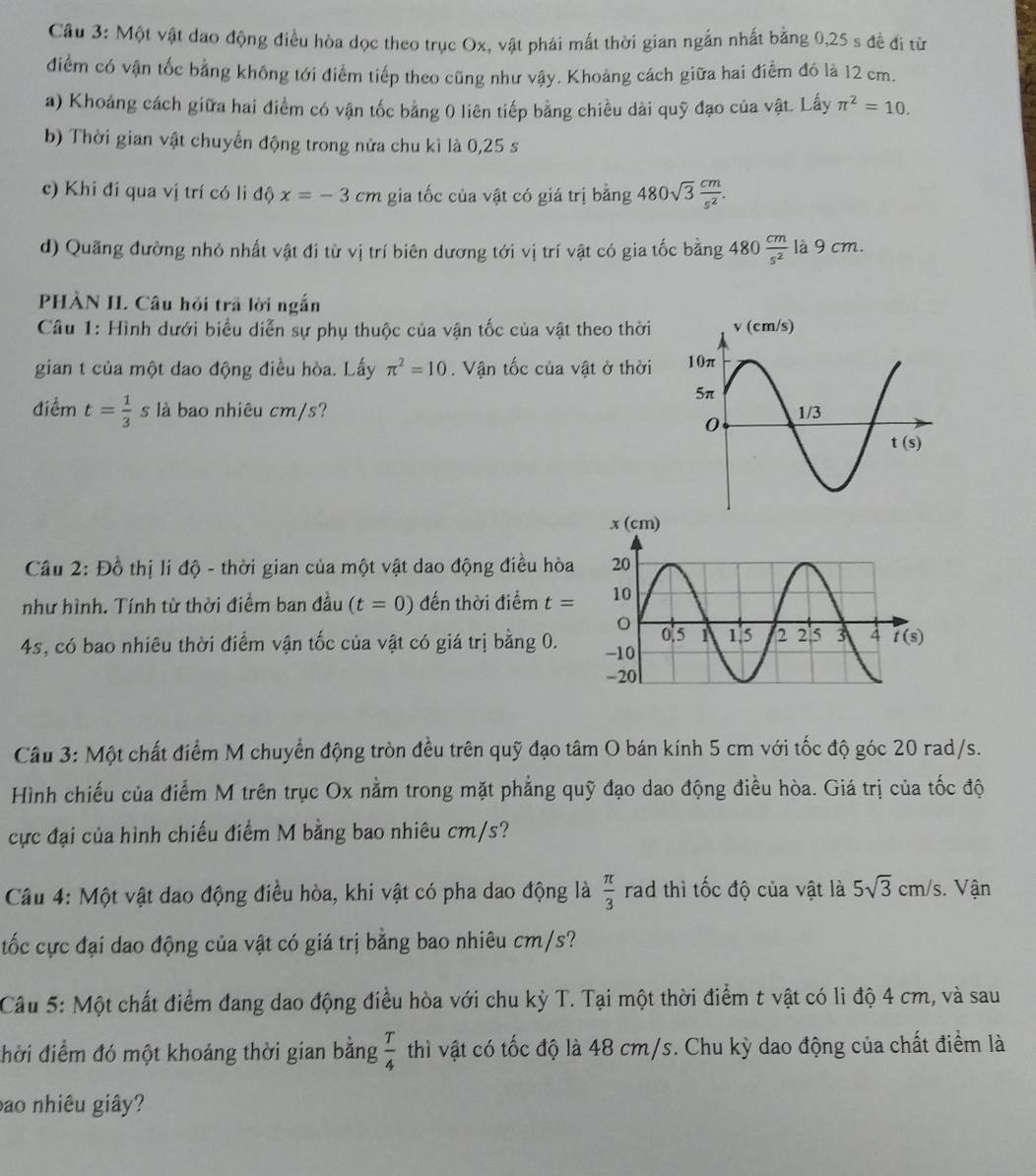 Một vật dao động điều hòa dọc theo trục Ox, vật phái mất thời gian ngắn nhất bằng 0,25 s đề đi từ
điểm có vận tốc bằng không tới điểm tiếp theo cũng như vậy. Khoảng cách giữa hai điểm đó là 12 cm.
a) Khoảng cách giữa hai điểm có vận tốc bằng 0 liên tiếp bằng chiều dài quỹ đạo của vật. Lấy π^2=10.
b) Thời gian vật chuyển động trong nửa chu kì là 0,25 s
c) Khi đi qua vị trí có li độ x=-3cm gia tốc của vật có giá trị bằng 480sqrt(3) cm/s^2 .
d) Quãng đường nhỏ nhất vật đi từ vị trí biên dương tới vị trí vật có gia tốc bằng 480 cm/s^2  là 9 cm.
PHÀN IL Câu hỏi trã lời ngắn
Câu 1: Hình dưới biểu diễn sự phụ thuộc của vận tốc của vật theo thời 
gian t của một dao động điều hòa. Lấy π^2=10. Vận tốc của vật ở thời 
điểm t= 1/3 s là bao nhiêu cm/s? 
Câu 2: Đồ thị li độ - thời gian của một vật dao động điều hòa
như hình. Tính từ thời điểm ban đầu (t=0) đến thời điểm t=
4s, có bao nhiêu thời điểm vận tốc của vật có giá trị bằng 0. 
Câu 3: Một chất điểm M chuyển động tròn đều trên quỹ đạo tâm O bán kính 5 cm với tốc độ góc 20 rad/s.
Hình chiếu của điểm M trên trục Ox nằm trong mặt phẳng quỹ đạo dao động điều hòa. Giá trị của tốc độ
cực đại của hình chiếu điểm M bằng bao nhiêu cm/s?
Câu 4: Một vật dao động điều hòa, khi vật có pha dao động là  π /3  rad thì tốc độ của vật là 5sqrt(3)cm/s s. Vận
cốc cực đại dao động của vật có giá trị bằng bao nhiêu cm/s?
Câu 5: Một chất điểm đang dao động điều hòa với chu kỳ T. Tại một thời điểm t vật có li độ 4 cm, và sau
đhời điểm đó một khoảng thời gian bằng  T/4  thì vật có tốc độ là 48 cm/s. Chu kỳ dao động của chất điểm là
bao nhiêu giây?