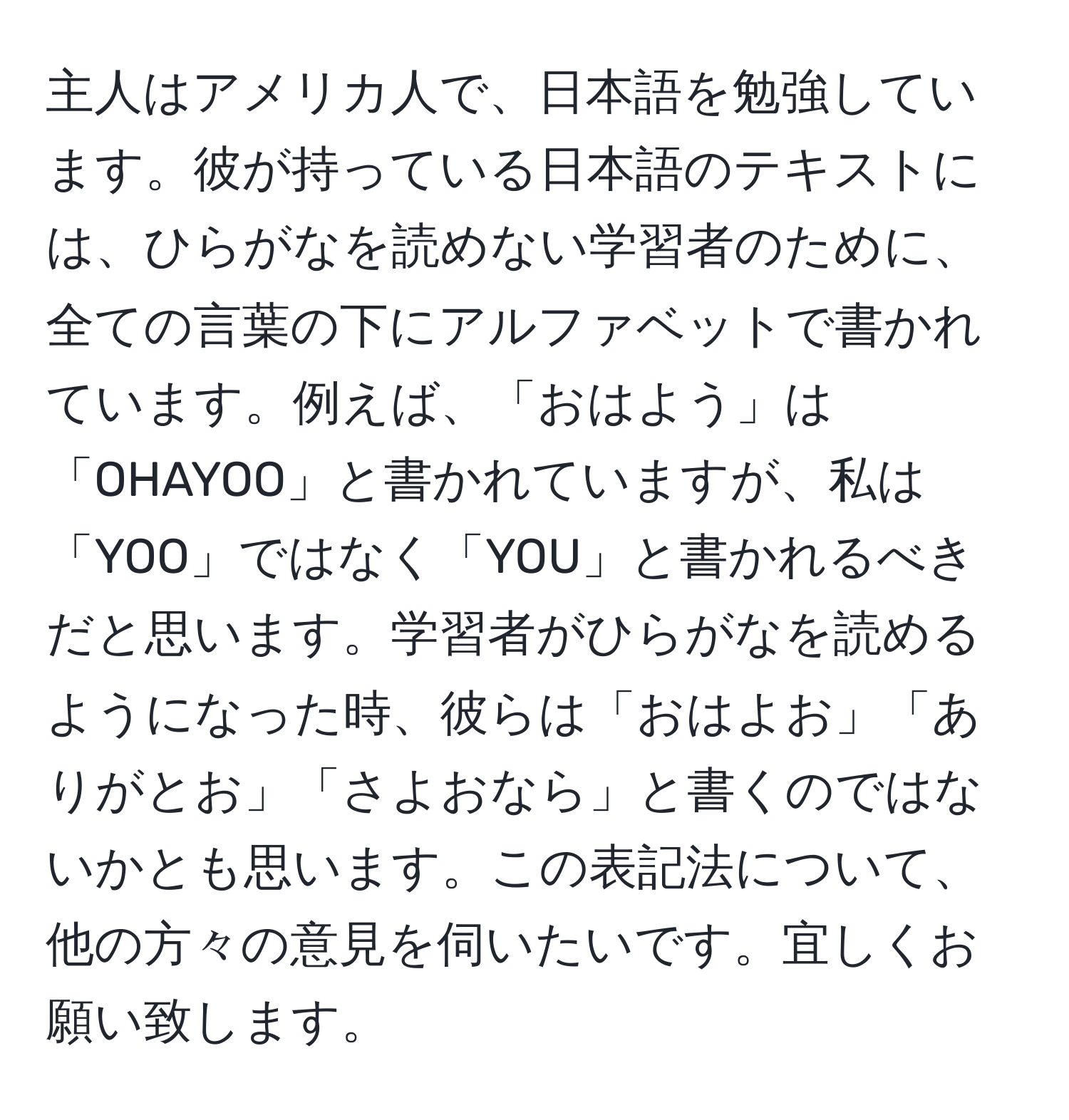 主人はアメリカ人で、日本語を勉強しています。彼が持っている日本語のテキストには、ひらがなを読めない学習者のために、全ての言葉の下にアルファベットで書かれています。例えば、「おはよう」は「OHAYOO」と書かれていますが、私は「YOO」ではなく「YOU」と書かれるべきだと思います。学習者がひらがなを読めるようになった時、彼らは「おはよお」「ありがとお」「さよおなら」と書くのではないかとも思います。この表記法について、他の方々の意見を伺いたいです。宜しくお願い致します。