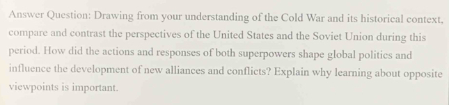 Answer Question: Drawing from your understanding of the Cold War and its historical context, 
compare and contrast the perspectives of the United States and the Soviet Union during this 
period. How did the actions and responses of both superpowers shape global politics and 
influence the development of new alliances and conflicts? Explain why learning about opposite 
viewpoints is important.