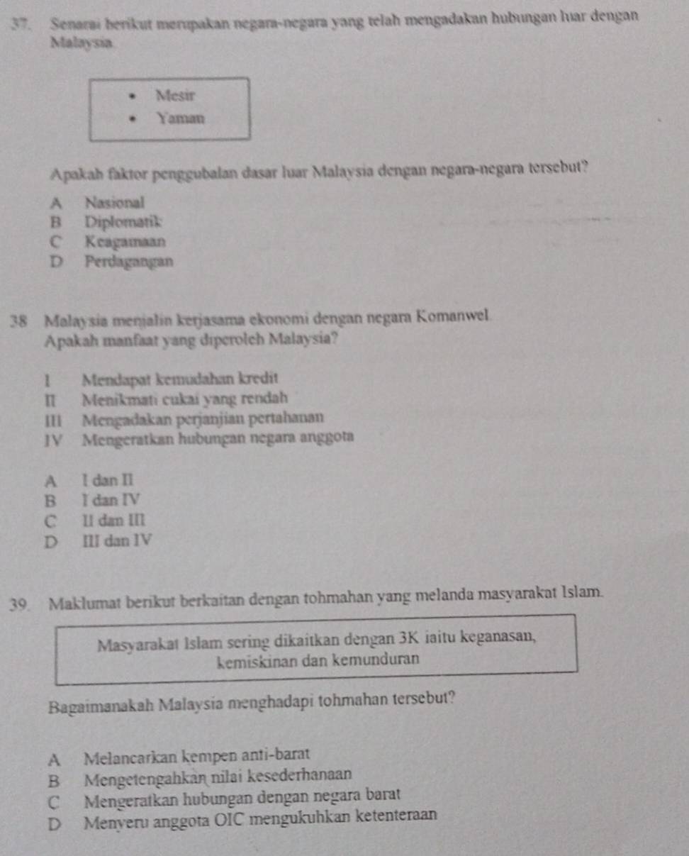 Senarai berikut merupakan negara-negara yang telah mengadakan hubungan luar dengan
Malaysia
Mesir
Yaman
Apakah faktor penggubalan dasar luar Malaysia dengan negara-negara tersebut?
A Nasional
B Diplomatik
C Keagamaan
D Perdagangan
38 Malaysia menjalin kerjasama ekonomi dengan negara Komanwel.
Apakah manfaat yang diperolch Malaysia?
1 Mendapat kemudahan kredit
II Menikmati cukai yang rendah
III Mengadakan perjanjian pertahanan
JV Mengeratkan hubungan negara anggota
A I dan II
B I dan IV
C II dan III
D III dan IV
39 Maklumat berikut berkaitan dengan tohmahan yang melanda masyarakat Islam.
Masyarakat Islam sering dikaitkan dengan 3K iaitu keganasan,
kemiskinan dan kemunduran
Bagaimanakah Malaysia menghadapi tohmahan tersebut?
A Melancarkan kempen anti-barat
B Mengetengahkan nilai kesederhanaan
C Mengeratkan hubungan dengan negara barat
D Menyeru anggota OIC mengukuhkan ketenteraan