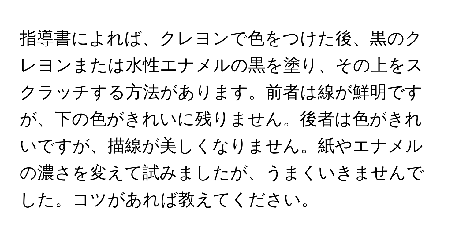 指導書によれば、クレヨンで色をつけた後、黒のクレヨンまたは水性エナメルの黒を塗り、その上をスクラッチする方法があります。前者は線が鮮明ですが、下の色がきれいに残りません。後者は色がきれいですが、描線が美しくなりません。紙やエナメルの濃さを変えて試みましたが、うまくいきませんでした。コツがあれば教えてください。