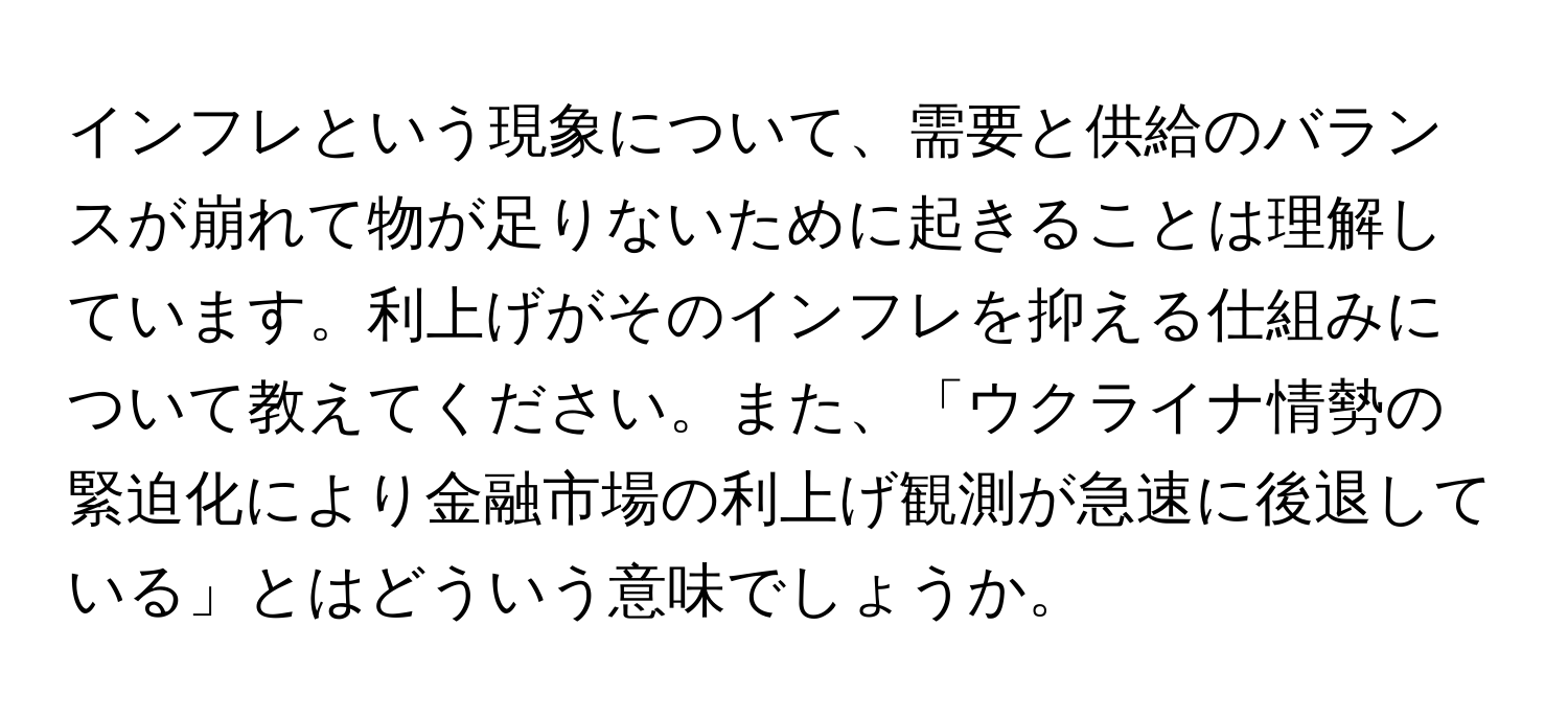 インフレという現象について、需要と供給のバランスが崩れて物が足りないために起きることは理解しています。利上げがそのインフレを抑える仕組みについて教えてください。また、「ウクライナ情勢の緊迫化により金融市場の利上げ観測が急速に後退している」とはどういう意味でしょうか。