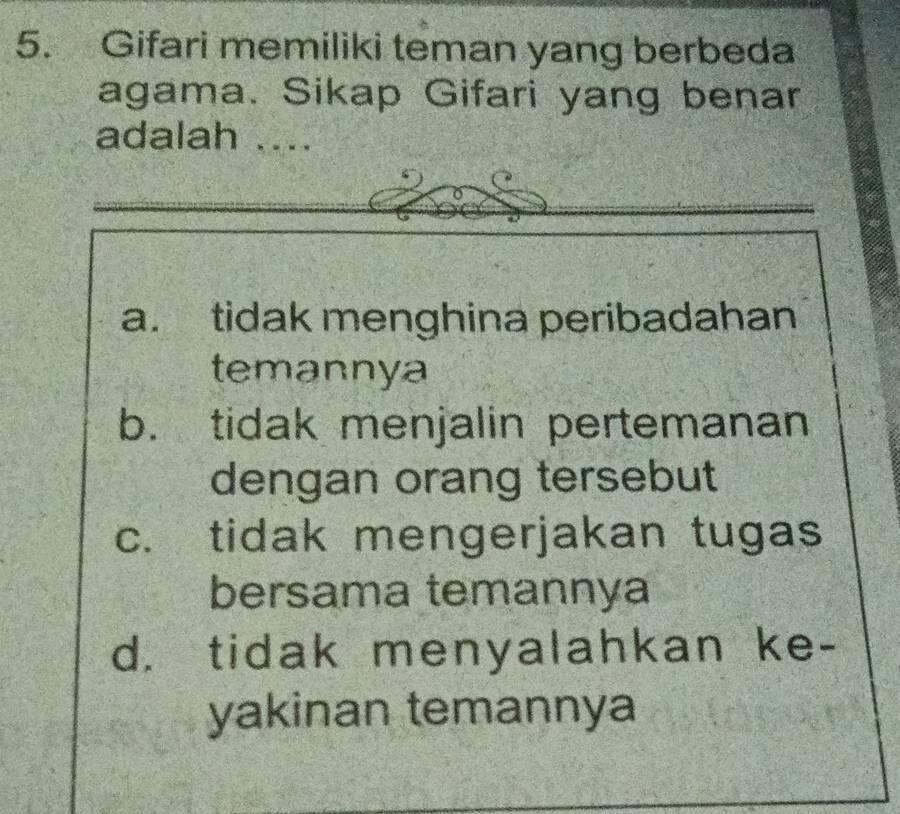 Gifari memiliki teman yang berbeda
agama. Sikap Gifari yang benar
adalah ....
a. tidak menghina peribadahan
temannya
b. tidak menjalin pertemanan
dengan orang tersebut
c. tidak mengerjakan tugas
bersama temannya
d. tidak menyalahkan ke-
yakinan temannya