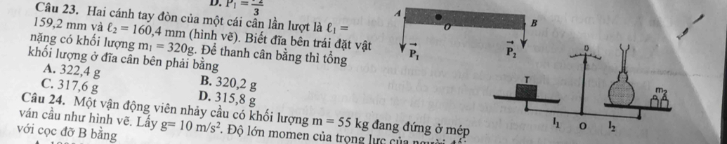 P_1=frac 3
A
Câu 23. Hai cánh tay đòn của một cái cân lần lượt là ell _1=
0
B
159,2 mm và ell _2=160,4 4 mm (hình vẽ). Biết đĩa bên trái đặt vật
nặng có khối lượng m_1=320g. Để thanh cân bằng thì tổng vector P_1
khối lượng ở đĩa cân bên phải bằng
A. 322,4 g B. 320,2 g
C. 317,6 g D. 315,8 g
Câu 24. Một vận động viên nhảy cầu có khối lượng m=55kg đang đứng ở mép
ván cầu như hình vẽ. Lấy
với cọc đỡ B bằng g=10m/s^2. Độ lớn momen của trọng lực của nm