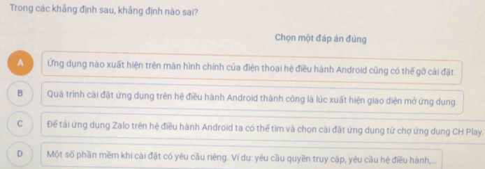 Trong các khẳng định sau, khắng định nào sai?
Chọn một đáp án đúng
A Ứng dụng nào xuất hiện trên màn hình chính của điện thoại hệ điều hành Android cũng có thế gỡ cài đặt.
B Quá trình cài đặt ứng dụng trên hệ điều hành Android thành công là lúc xuất hiện giao diện mở ứng dụng.
C Để tải ứng dụng Zalo trên hệ điều hành Android ta có thể tìm và chọn cài đặt ứng dụng từ chợ ứng dụng CH Play.
D Một số phần mềm khi cài đặt có yêu cầu riêng. Ví dụ: yêu cầu quyền truy cập, yêu cầu hệ điều hành,...