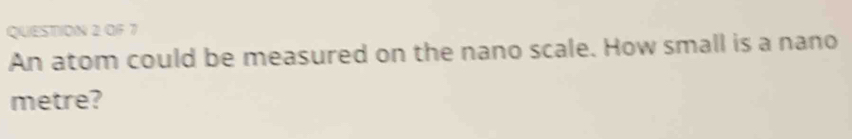 OF 7 
An atom could be measured on the nano scale. How small is a nano 
metre?