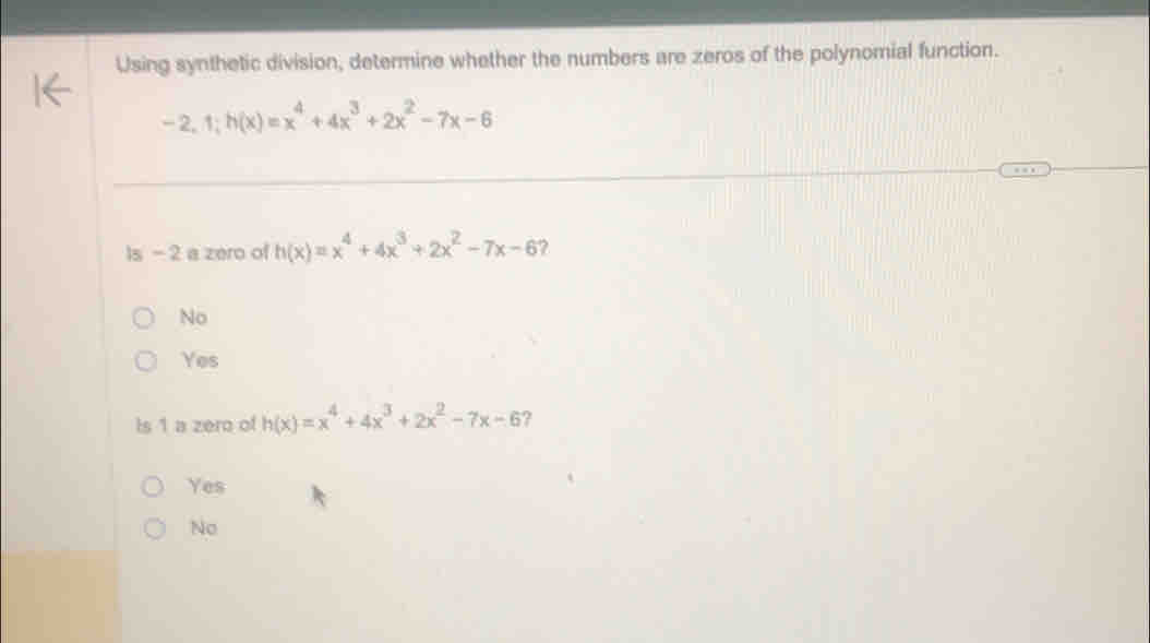 Using synthetic division, determine whether the numbers are zeros of the polynomial function.
-2, 1; h(x)=x^4+4x^3+2x^2-7x-6
Is - 2 a zero of h(x)=x^4+4x^3+2x^2-7x-6
No
Yes
Is 1 a zero of h(x)=x^4+4x^3+2x^2-7x-6 ?
Yes
No