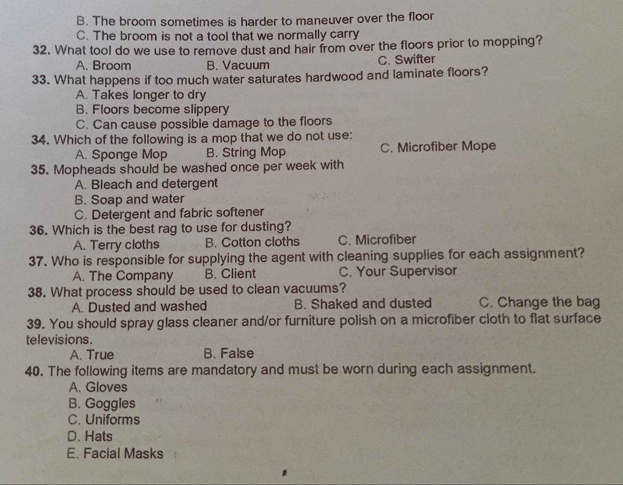B. The broom sometimes is harder to maneuver over the floor
C. The broom is not a tool that we normally carry
32. What tool do we use to remove dust and hair from over the floors prior to mopping?
A. Broom B. Vacuum C. Swifter
33. What happens if too much water saturates hardwood and laminate floors?
A. Takes longer to dry
B. Floors become slippery
C. Can cause possible damage to the floors
34. Which of the following is a mop that we do not use:
A. Sponge Mop B. String Mop C. Microfiber Mope
35. Mopheads should be washed once per week with
A. Bleach and detergent
B. Soap and water
C. Detergent and fabric softener
36. Which is the best rag to use for dusting?
A. Terry cloths B. Cotton cloths C. Microfiber
37. Who is responsible for supplying the agent with cleaning supplies for each assignment?
A. The Company B. Client C. Your Supervisor
38. What process should be used to clean vacuums?
A. Dusted and washed B. Shaked and dusted C. Change the bag
39. You should spray glass cleaner and/or furniture polish on a microfiber cloth to flat surface
televisions.
A. True B. False
40. The following items are mandatory and must be worn during each assignment.
A. Gloves
B. Goggles
C. Uniforms
D. Hats
E. Facial Masks