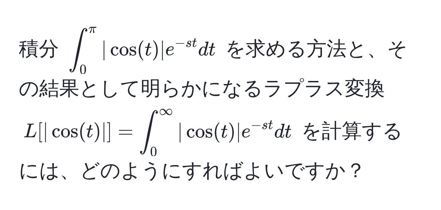 積分 $∈t_0^(π) |cos(t)| e^(-st) dt$ を求める方法と、その結果として明らかになるラプラス変換 $L[|cos(t)|] = ∈t_0^(∈fty) |cos(t)| e^(-st) dt$ を計算するには、どのようにすればよいですか？