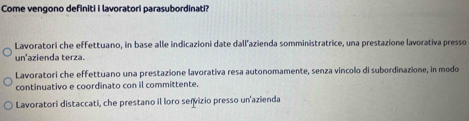 Come vengono definiti i lavoratori parasubordinati?
Lavoratori che effettuano, in base alle indicazioni date dall’azienda somministratrice, una prestazione lavorativa presso
un’azienda terza.
Lavoratori che effettuano una prestazione lavorativa resa autonomamente, senza vincolo di subordinazione, in modo
continuativo e coordinato con il committente.
Lavoratori distaccati, che prestano il loro señvizio presso un’azienda