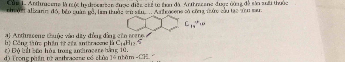 Cầu 1. Anthracene là một hydrocarbon được điều chế từ than đá. Anthracene được dùng để sản xuất thuốc 
nhuộm alizarin đỏ, bảo quản gỗ, làm thuốc trừ sâu,... Anthracene có công thức cầu tạo như sau: 
a) Anthracene thuộc vào dãy đồng đẳng của arene. 
b) Công thức phân tử của anthracene là C_14H_12
c) Độ bất bão hòa trong anthracene bằng 10. 
d) Trong phân tử anthracene có chứa 14 nhóm -CH.