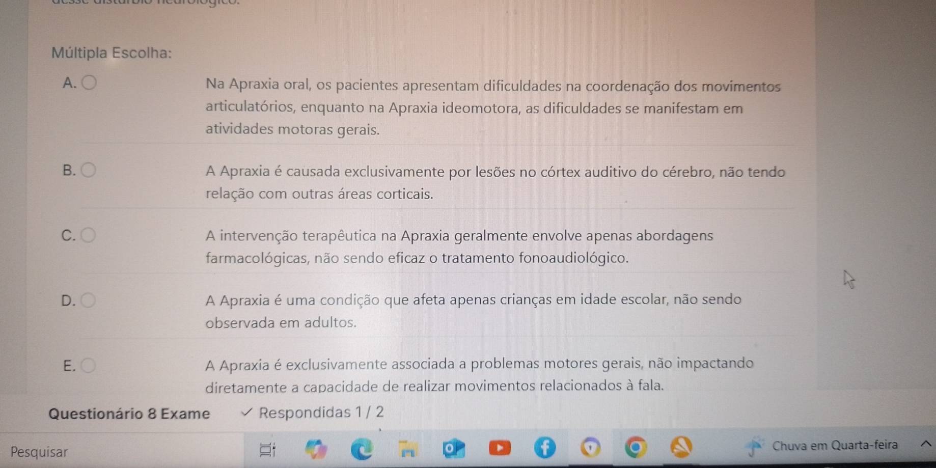 Múltipla Escolha:
A. Na Apraxia oral, os pacientes apresentam dificuldades na coordenação dos movimentos
articulatórios, enquanto na Apraxia ideomotora, as dificuldades se manifestam em
atividades motoras gerais.
B. A Apraxia é causada exclusivamente por lesões no córtex auditivo do cérebro, não tendo
relação com outras áreas corticais.
C. A intervenção terapêutica na Apraxia geralmente envolve apenas abordagens
farmacológicas, não sendo eficaz o tratamento fonoaudiológico.
D. A Apraxia é uma condição que afeta apenas crianças em idade escolar, não sendo
observada em adultos.
E. A Apraxia é exclusivamente associada a problemas motores gerais, não impactando
diretamente a capacidade de realizar movimentos relacionados à fala.
Questionário 8 Exame Respondidas 1 / 2
Pesquisar Chuva em Quarta-feira