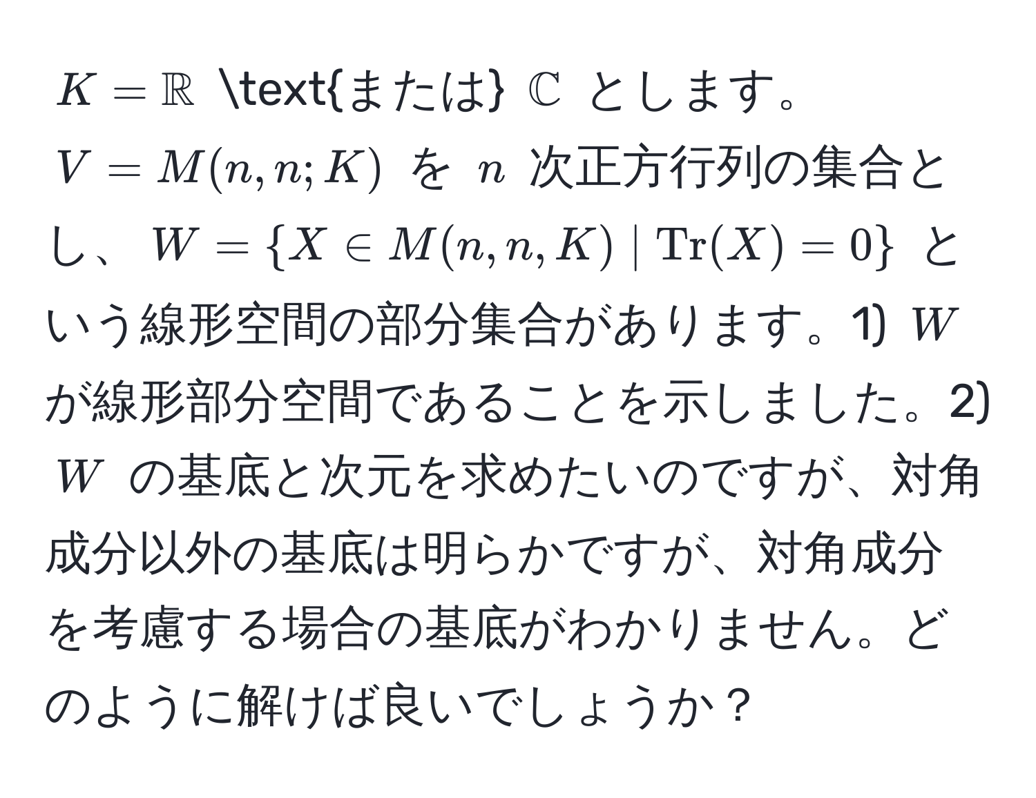 $K = mathbbR$ または $mathbbC$ とします。$V = M(n,n;K)$ を $n$ 次正方行列の集合とし、$W = X ∈ M(n,n,K) | Tr(X) = 0$ という線形空間の部分集合があります。1) $W$ が線形部分空間であることを示しました。2) $W$ の基底と次元を求めたいのですが、対角成分以外の基底は明らかですが、対角成分を考慮する場合の基底がわかりません。どのように解けば良いでしょうか？