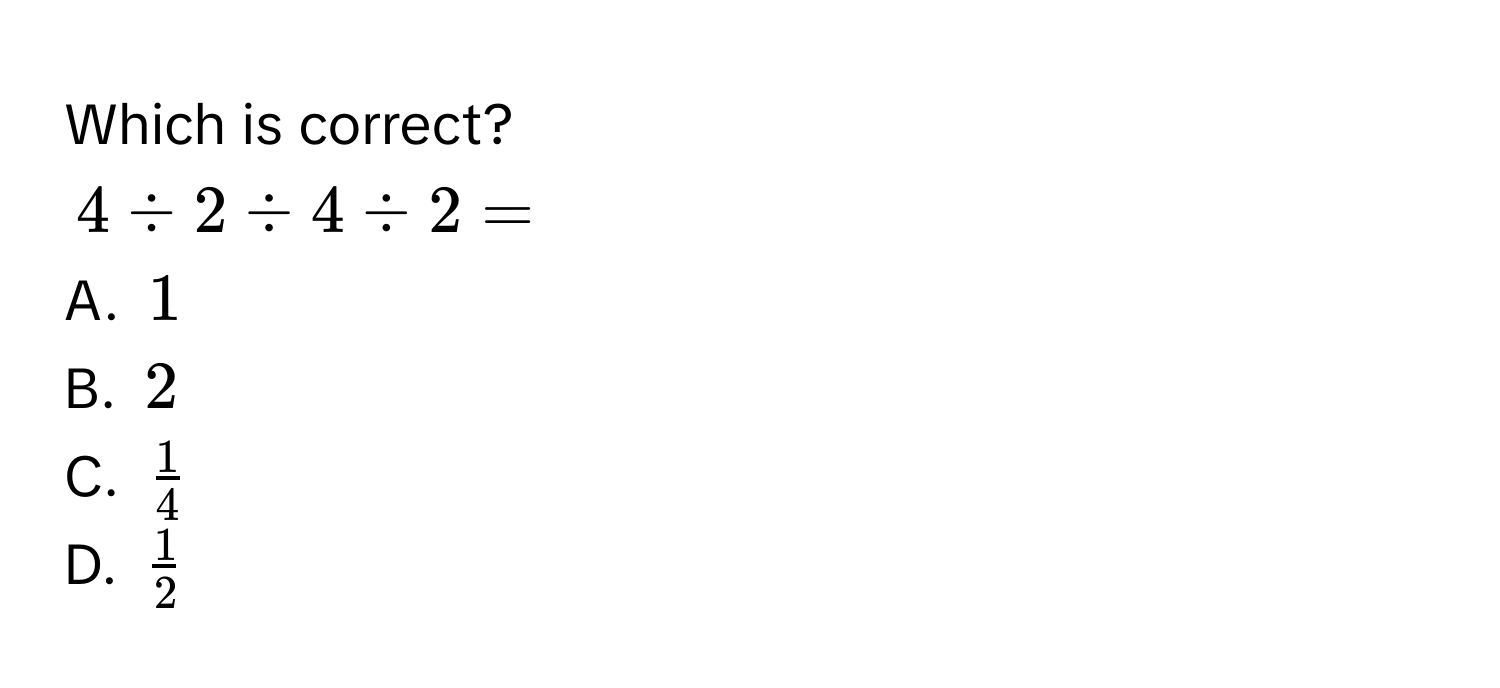 Which is correct?
$4 / 2 / 4 / 2 = $
A. $1$
B. $2$
C. $ 1/4 $
D. $ 1/2 $