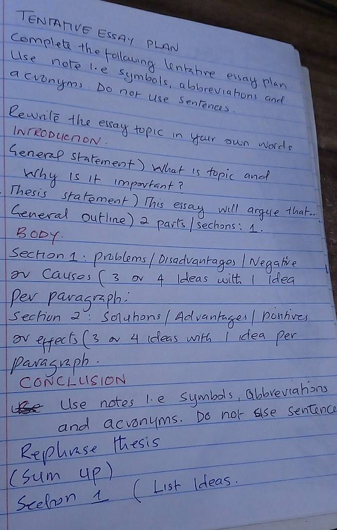 TENTTVE ESSAY PLAN 
complete the followng lenkbre essay plan 
Use nore l. e symbols, abbreviahons and 
acvonyms Do nor use Senrences. 
Rewrile the essay topic in your own words 
INTRODUcnON. 
Senerap starement) What is topic and 
Why is it important? 
Thesis starement) This essay will argule that. 
General outline) 2 parts / sechons: 1. 
BODY 
sechion 1: problems / Disadvanrages / Negalie 
ov Causes (3 or 4 Ideas with I idea 
Per paragraph: 
section 2: Souhons / Advanrages / ponhives 
ov effects (3 4 ideas with I idea per 
parasrph. 
CONCLUSION 
Use notes 1. e symbols, abbreviations 
and acvonyms. Do not ase sentence 
Rephuse thesis 
(sum up) 
Scehoon i (List ideas.