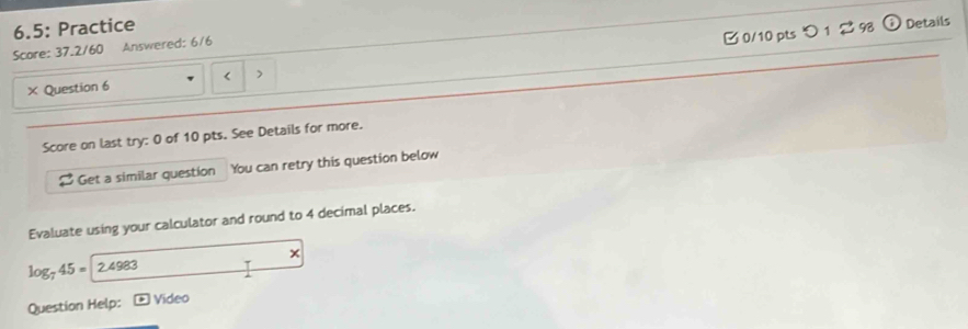 6.5: Practice 
B 0/10 pts つ 1 2 9 Details 
Score: 37.2/60 Answered: 6/6 
× Question 6 < > 
Score on last try: 0 of 10 pts. See Details for more. 
Get a similar questíon You can retry this question below 
Evaluate using your calculator and round to 4 decimal places. 
x
log _745=2.4983
Question Help: ) Video