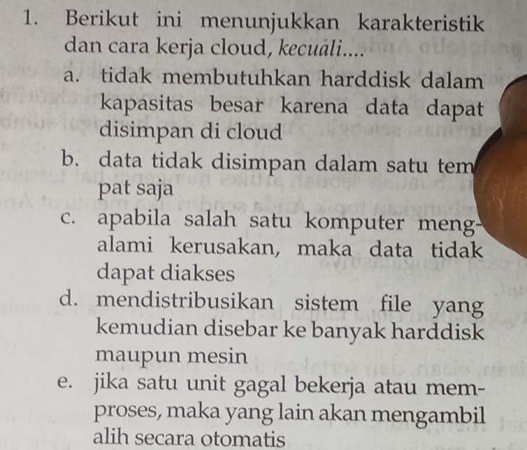 Berikut ini menunjukkan karakteristik
dan cara kerja cloud, kecuáli....
a. tidak membutuhkan harddisk dalam
kapasitas besar karena data dapat
disimpan di cloud
b. data tidak disimpan dalam satu tem
pat saja
c. apabila salah satu komputer men
alami kerusakan, maka data tidak
dapat diakses
d. mendistribusikan sistem file yang
kemudian disebar ke banyak harddisk
maupun mesin
e. jika satu unit gagal bekerja atau mem-
proses, maka yang lain akan mengambil
alih secara otomatis