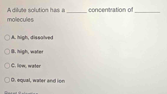 A dilute solution has a concentration of_
molecules
A. high, dissolved
B. high, water
C. low, water
D. equal, water and ion