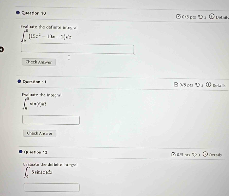 □ 0/5 pts 3 Details 
Evaluate the definite integral
∈t _2^(8(15x^2)-10x+2)dx
a 
Check Answer 
Question 11 □ 0/5 pts つ 3 Details 
Evaluate the integral
∈t _6^5sin (t)dt
Check Answer 
Question 12 □ 0/5 pts Details 
Evaluate the definite integral
∈t _0^(π)6sin (x)dx