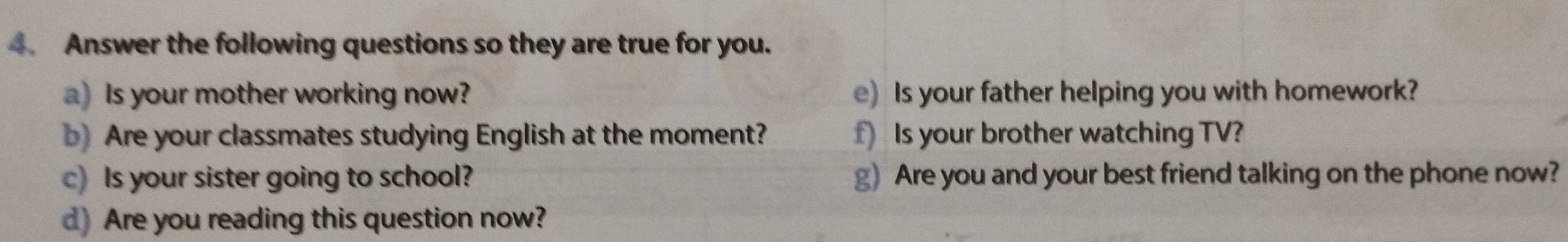 Answer the following questions so they are true for you. 
a) Is your mother working now? e) Is your father helping you with homework? 
b)Are your classmates studying English at the moment? f) Is your brother watching TV? 
c) Is your sister going to school? g) Are you and your best friend talking on the phone now? 
d) Are you reading this question now?