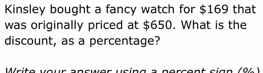 Kinsley bought a fancy watch for $169 that 
was originally priced at $650. What is the 
discount, as a percentage? 
Write vour answer using à persent sign (94)