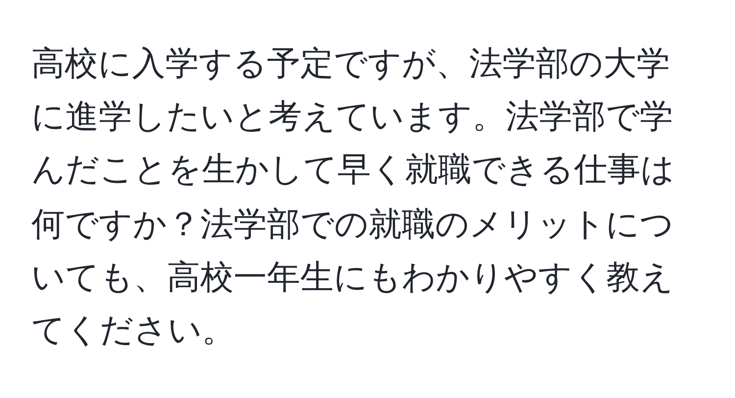 高校に入学する予定ですが、法学部の大学に進学したいと考えています。法学部で学んだことを生かして早く就職できる仕事は何ですか？法学部での就職のメリットについても、高校一年生にもわかりやすく教えてください。