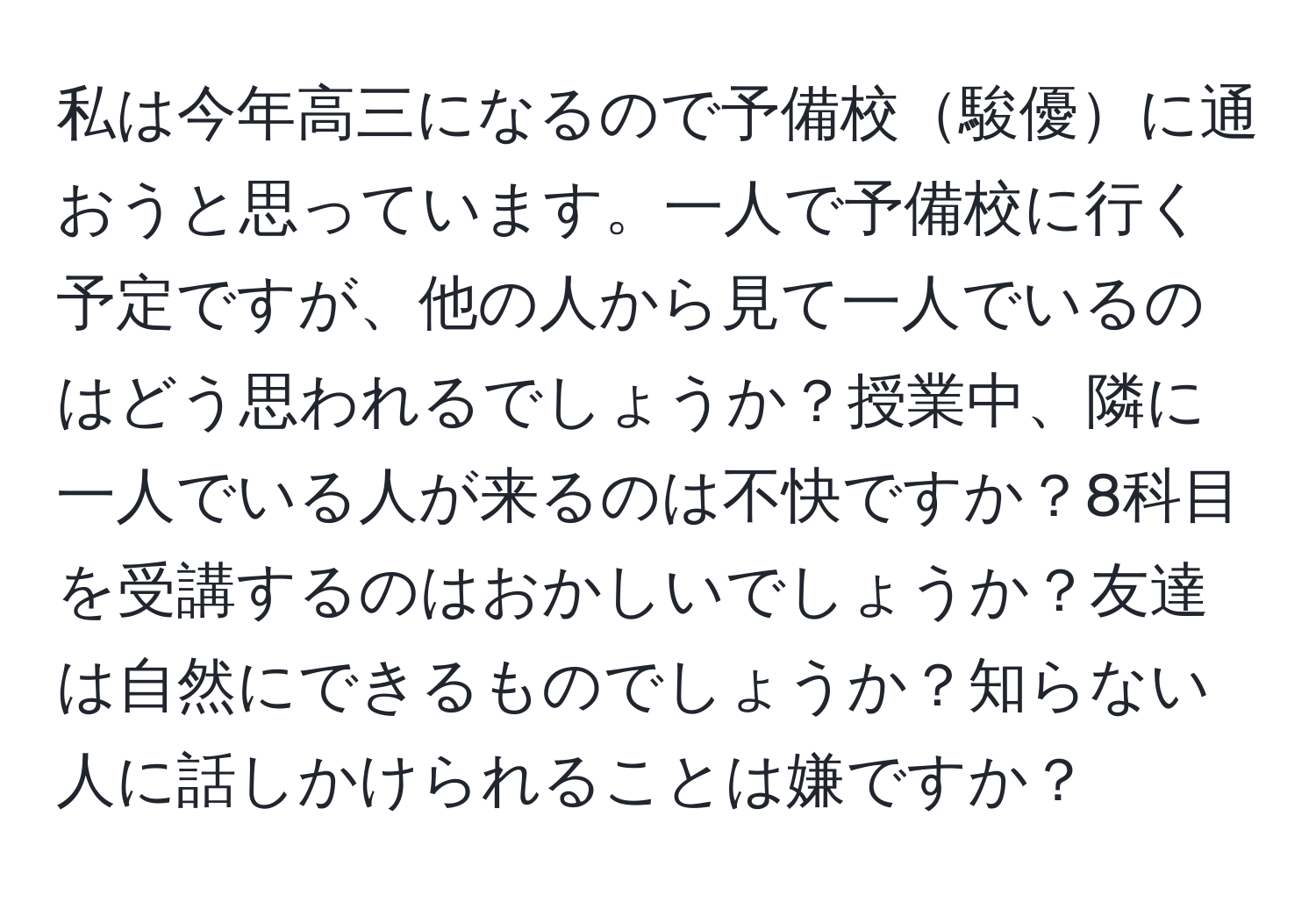 私は今年高三になるので予備校駿優に通おうと思っています。一人で予備校に行く予定ですが、他の人から見て一人でいるのはどう思われるでしょうか？授業中、隣に一人でいる人が来るのは不快ですか？8科目を受講するのはおかしいでしょうか？友達は自然にできるものでしょうか？知らない人に話しかけられることは嫌ですか？