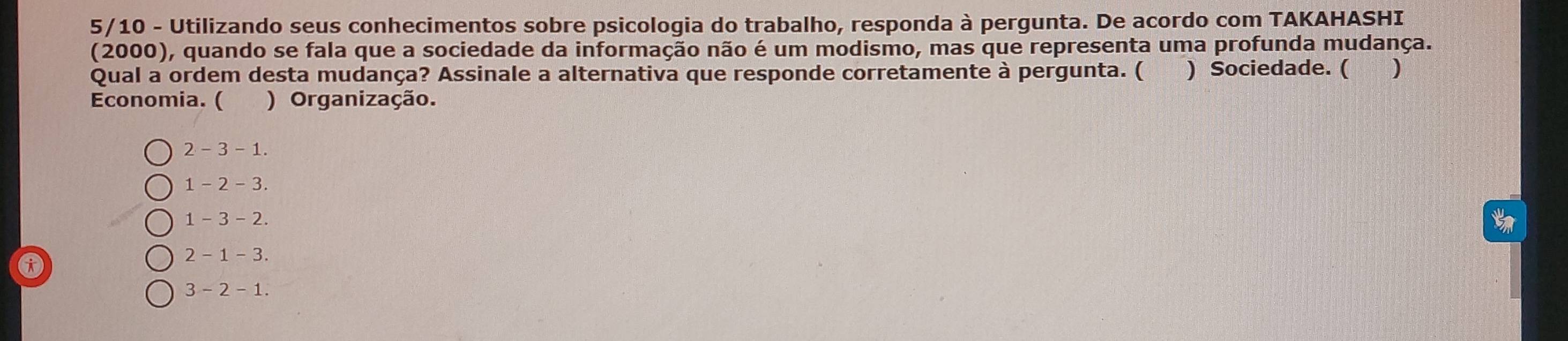 5/10 - Utilizando seus conhecimentos sobre psicologia do trabalho, responda à pergunta. De acordo com TAKAHASHI
(2000), quando se fala que a sociedade da informação não é um modismo, mas que representa uma profunda mudança.
Qual a ordem desta mudança? Assinale a alternativa que responde corretamente à pergunta. ( ) Sociedade. ( )
Economia. ( ) Organização.
2 - 3 - 1.
1 - 2 - 3.
1 - 3 - 2.
A
2 - 1 - 3.
3 - 2 - 1.