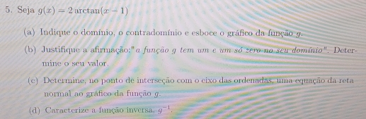 Seja g(x)=2 arctan (x-1)
(a) Indique o domínio, o contradomínio e esboce o gráfico da função 9. 
(b) Justifique a afirmação:"a função g tem um e um só zero no seu domínio". Deter- 
mine o seu valor. 
(c) Determine, no ponto de interseção com o eixo das ordenadas, uma equação da reta 
normal ao gráfico da função g. 
(d) Caracterize a função inversa, g^(-1).